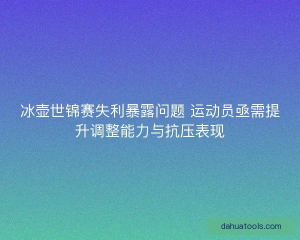 冰壶世锦赛失利暴露问题 运动员亟需提升调整能力与抗压表现
