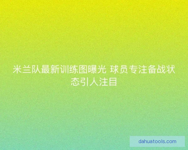 米兰队最新训练图曝光 球员专注备战状态引人注目