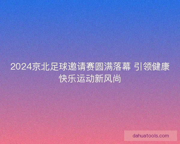 2024京北足球邀请赛圆满落幕 引领健康快乐运动新风尚